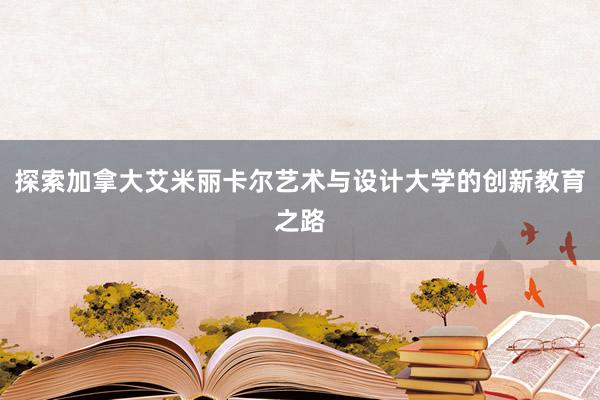 探索加拿大艾米丽卡尔艺术与设计大学的创新教育之路